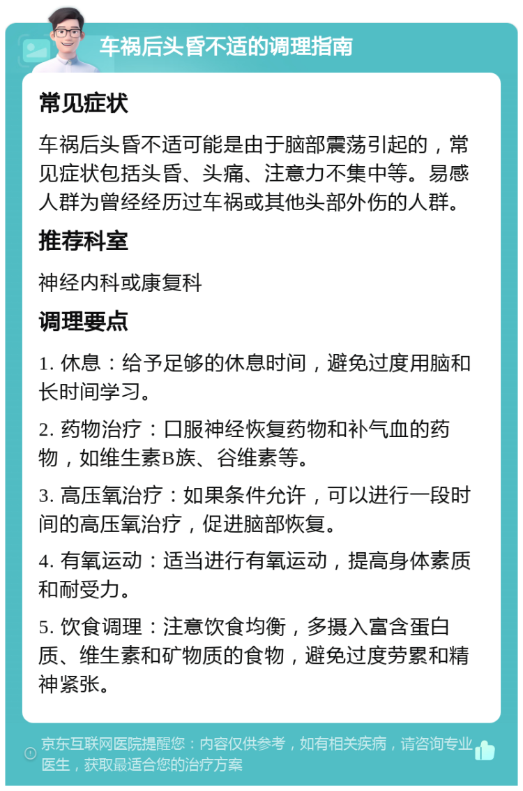 车祸后头昏不适的调理指南 常见症状 车祸后头昏不适可能是由于脑部震荡引起的，常见症状包括头昏、头痛、注意力不集中等。易感人群为曾经经历过车祸或其他头部外伤的人群。 推荐科室 神经内科或康复科 调理要点 1. 休息：给予足够的休息时间，避免过度用脑和长时间学习。 2. 药物治疗：口服神经恢复药物和补气血的药物，如维生素B族、谷维素等。 3. 高压氧治疗：如果条件允许，可以进行一段时间的高压氧治疗，促进脑部恢复。 4. 有氧运动：适当进行有氧运动，提高身体素质和耐受力。 5. 饮食调理：注意饮食均衡，多摄入富含蛋白质、维生素和矿物质的食物，避免过度劳累和精神紧张。