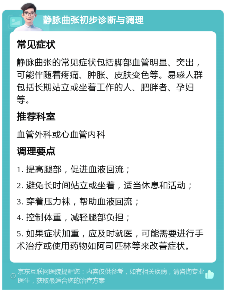 静脉曲张初步诊断与调理 常见症状 静脉曲张的常见症状包括脚部血管明显、突出，可能伴随着疼痛、肿胀、皮肤变色等。易感人群包括长期站立或坐着工作的人、肥胖者、孕妇等。 推荐科室 血管外科或心血管内科 调理要点 1. 提高腿部，促进血液回流； 2. 避免长时间站立或坐着，适当休息和活动； 3. 穿着压力袜，帮助血液回流； 4. 控制体重，减轻腿部负担； 5. 如果症状加重，应及时就医，可能需要进行手术治疗或使用药物如阿司匹林等来改善症状。