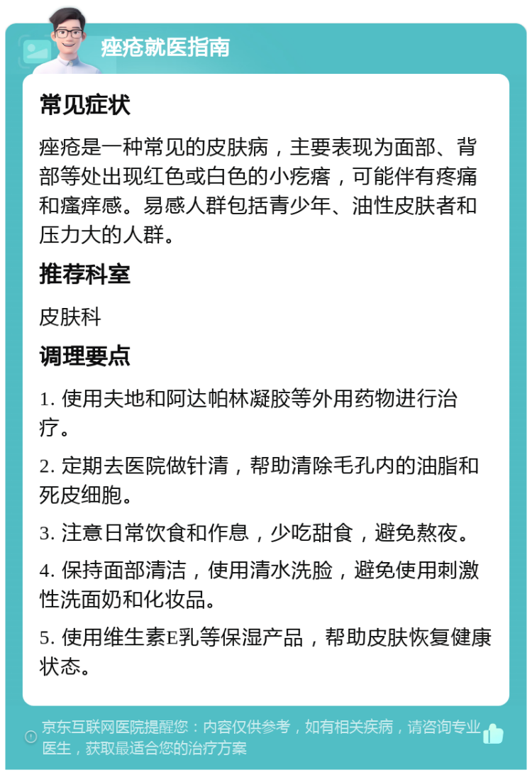 痤疮就医指南 常见症状 痤疮是一种常见的皮肤病，主要表现为面部、背部等处出现红色或白色的小疙瘩，可能伴有疼痛和瘙痒感。易感人群包括青少年、油性皮肤者和压力大的人群。 推荐科室 皮肤科 调理要点 1. 使用夫地和阿达帕林凝胶等外用药物进行治疗。 2. 定期去医院做针清，帮助清除毛孔内的油脂和死皮细胞。 3. 注意日常饮食和作息，少吃甜食，避免熬夜。 4. 保持面部清洁，使用清水洗脸，避免使用刺激性洗面奶和化妆品。 5. 使用维生素E乳等保湿产品，帮助皮肤恢复健康状态。