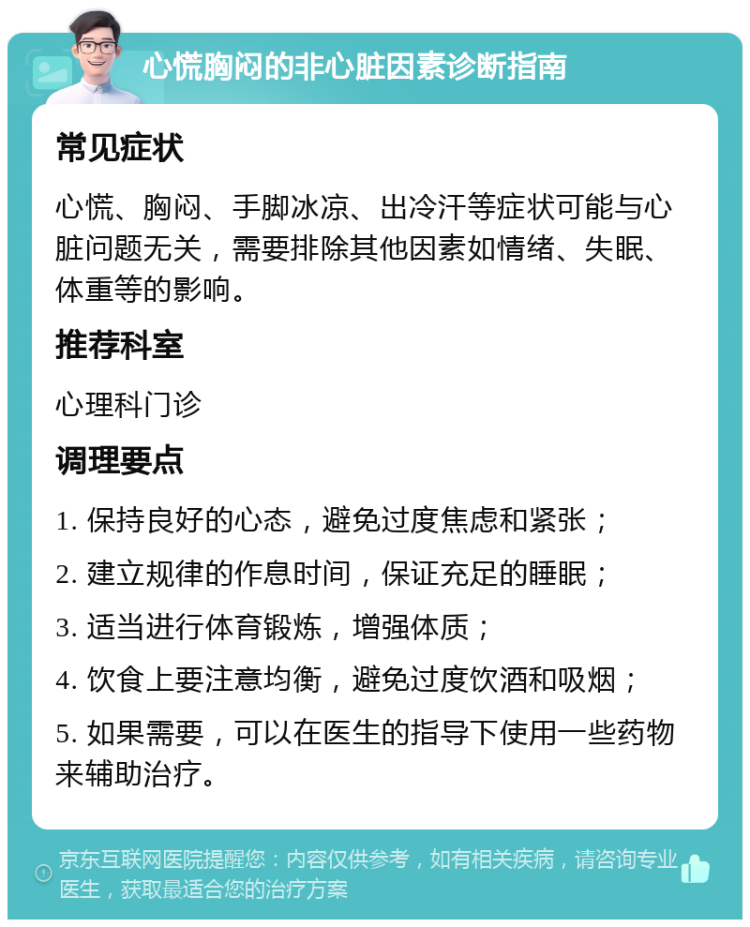 心慌胸闷的非心脏因素诊断指南 常见症状 心慌、胸闷、手脚冰凉、出冷汗等症状可能与心脏问题无关，需要排除其他因素如情绪、失眠、体重等的影响。 推荐科室 心理科门诊 调理要点 1. 保持良好的心态，避免过度焦虑和紧张； 2. 建立规律的作息时间，保证充足的睡眠； 3. 适当进行体育锻炼，增强体质； 4. 饮食上要注意均衡，避免过度饮酒和吸烟； 5. 如果需要，可以在医生的指导下使用一些药物来辅助治疗。