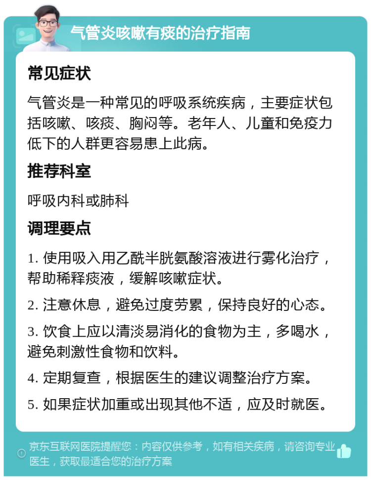 气管炎咳嗽有痰的治疗指南 常见症状 气管炎是一种常见的呼吸系统疾病，主要症状包括咳嗽、咳痰、胸闷等。老年人、儿童和免疫力低下的人群更容易患上此病。 推荐科室 呼吸内科或肺科 调理要点 1. 使用吸入用乙酰半胱氨酸溶液进行雾化治疗，帮助稀释痰液，缓解咳嗽症状。 2. 注意休息，避免过度劳累，保持良好的心态。 3. 饮食上应以清淡易消化的食物为主，多喝水，避免刺激性食物和饮料。 4. 定期复查，根据医生的建议调整治疗方案。 5. 如果症状加重或出现其他不适，应及时就医。