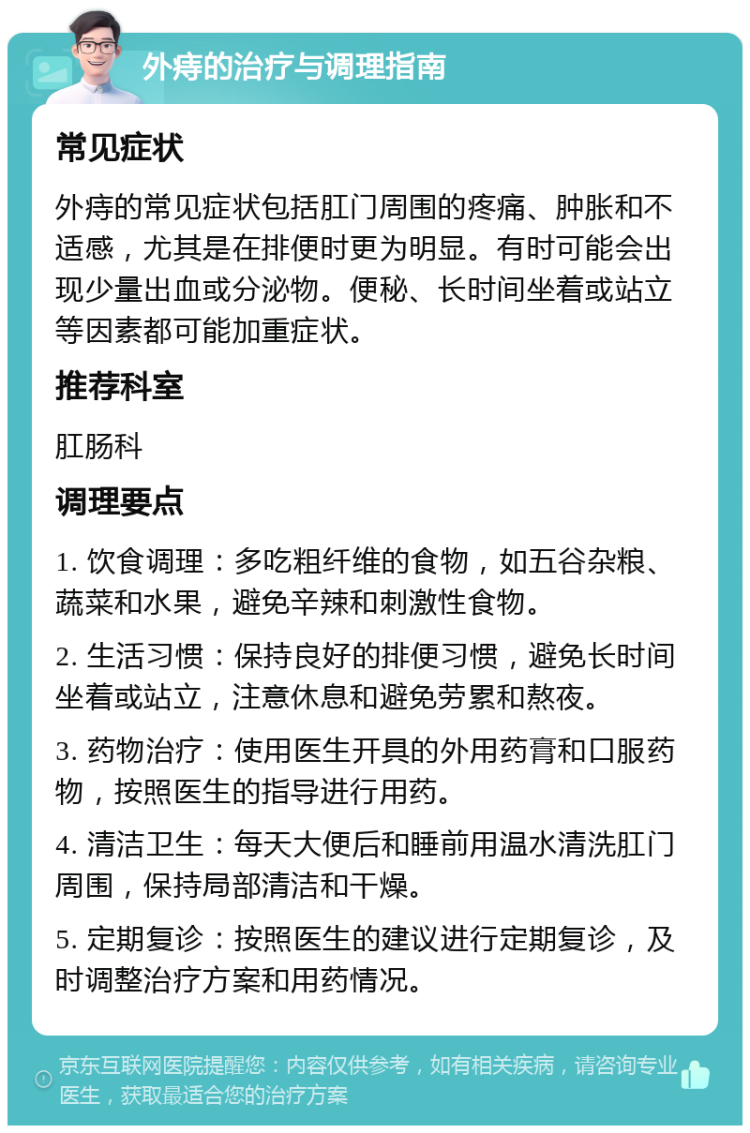 外痔的治疗与调理指南 常见症状 外痔的常见症状包括肛门周围的疼痛、肿胀和不适感，尤其是在排便时更为明显。有时可能会出现少量出血或分泌物。便秘、长时间坐着或站立等因素都可能加重症状。 推荐科室 肛肠科 调理要点 1. 饮食调理：多吃粗纤维的食物，如五谷杂粮、蔬菜和水果，避免辛辣和刺激性食物。 2. 生活习惯：保持良好的排便习惯，避免长时间坐着或站立，注意休息和避免劳累和熬夜。 3. 药物治疗：使用医生开具的外用药膏和口服药物，按照医生的指导进行用药。 4. 清洁卫生：每天大便后和睡前用温水清洗肛门周围，保持局部清洁和干燥。 5. 定期复诊：按照医生的建议进行定期复诊，及时调整治疗方案和用药情况。