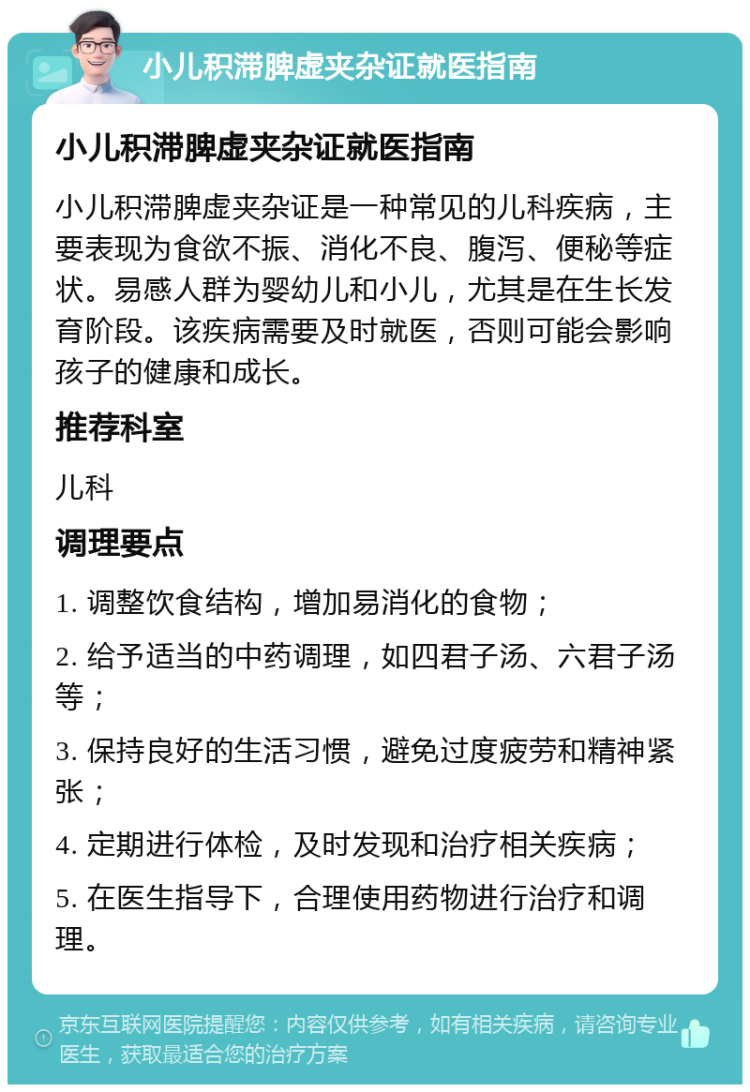 小儿积滞脾虚夹杂证就医指南 小儿积滞脾虚夹杂证就医指南 小儿积滞脾虚夹杂证是一种常见的儿科疾病，主要表现为食欲不振、消化不良、腹泻、便秘等症状。易感人群为婴幼儿和小儿，尤其是在生长发育阶段。该疾病需要及时就医，否则可能会影响孩子的健康和成长。 推荐科室 儿科 调理要点 1. 调整饮食结构，增加易消化的食物； 2. 给予适当的中药调理，如四君子汤、六君子汤等； 3. 保持良好的生活习惯，避免过度疲劳和精神紧张； 4. 定期进行体检，及时发现和治疗相关疾病； 5. 在医生指导下，合理使用药物进行治疗和调理。