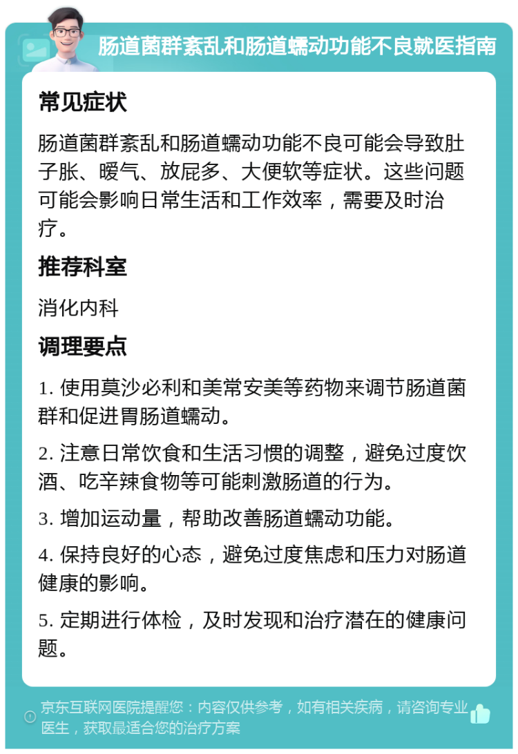 肠道菌群紊乱和肠道蠕动功能不良就医指南 常见症状 肠道菌群紊乱和肠道蠕动功能不良可能会导致肚子胀、暧气、放屁多、大便软等症状。这些问题可能会影响日常生活和工作效率，需要及时治疗。 推荐科室 消化内科 调理要点 1. 使用莫沙必利和美常安美等药物来调节肠道菌群和促进胃肠道蠕动。 2. 注意日常饮食和生活习惯的调整，避免过度饮酒、吃辛辣食物等可能刺激肠道的行为。 3. 增加运动量，帮助改善肠道蠕动功能。 4. 保持良好的心态，避免过度焦虑和压力对肠道健康的影响。 5. 定期进行体检，及时发现和治疗潜在的健康问题。