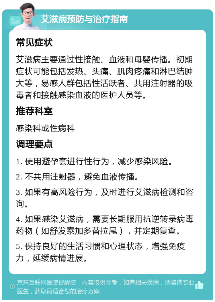 艾滋病预防与治疗指南 常见症状 艾滋病主要通过性接触、血液和母婴传播。初期症状可能包括发热、头痛、肌肉疼痛和淋巴结肿大等，易感人群包括性活跃者、共用注射器的吸毒者和接触感染血液的医护人员等。 推荐科室 感染科或性病科 调理要点 1. 使用避孕套进行性行为，减少感染风险。 2. 不共用注射器，避免血液传播。 3. 如果有高风险行为，及时进行艾滋病检测和咨询。 4. 如果感染艾滋病，需要长期服用抗逆转录病毒药物（如舒发泰加多替拉尾），并定期复查。 5. 保持良好的生活习惯和心理状态，增强免疫力，延缓病情进展。