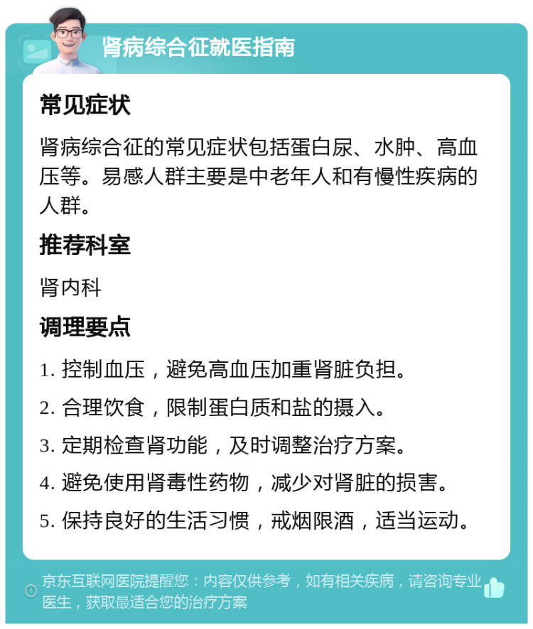 肾病综合征就医指南 常见症状 肾病综合征的常见症状包括蛋白尿、水肿、高血压等。易感人群主要是中老年人和有慢性疾病的人群。 推荐科室 肾内科 调理要点 1. 控制血压，避免高血压加重肾脏负担。 2. 合理饮食，限制蛋白质和盐的摄入。 3. 定期检查肾功能，及时调整治疗方案。 4. 避免使用肾毒性药物，减少对肾脏的损害。 5. 保持良好的生活习惯，戒烟限酒，适当运动。