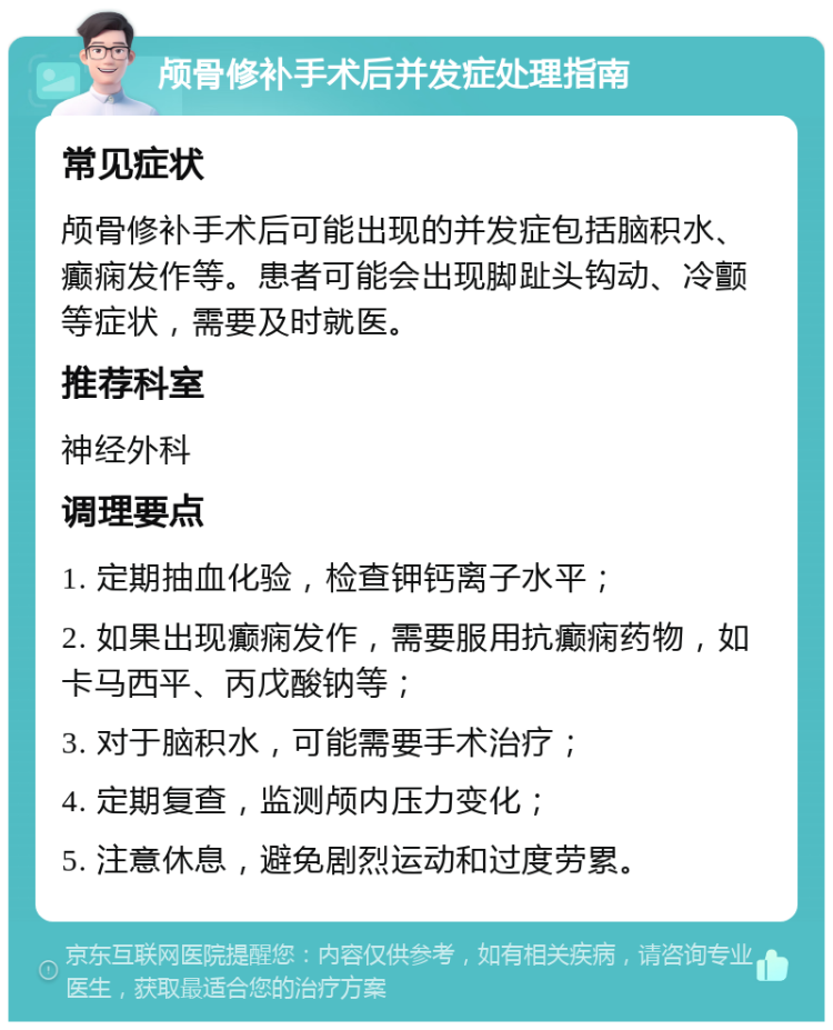 颅骨修补手术后并发症处理指南 常见症状 颅骨修补手术后可能出现的并发症包括脑积水、癫痫发作等。患者可能会出现脚趾头钩动、冷颤等症状，需要及时就医。 推荐科室 神经外科 调理要点 1. 定期抽血化验，检查钾钙离子水平； 2. 如果出现癫痫发作，需要服用抗癫痫药物，如卡马西平、丙戊酸钠等； 3. 对于脑积水，可能需要手术治疗； 4. 定期复查，监测颅内压力变化； 5. 注意休息，避免剧烈运动和过度劳累。