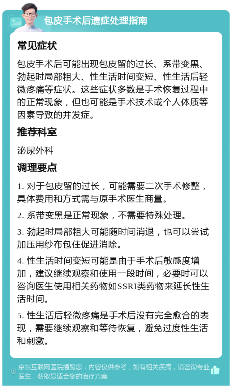 包皮手术后遗症处理指南 常见症状 包皮手术后可能出现包皮留的过长、系带变黑、勃起时局部粗大、性生活时间变短、性生活后轻微疼痛等症状。这些症状多数是手术恢复过程中的正常现象，但也可能是手术技术或个人体质等因素导致的并发症。 推荐科室 泌尿外科 调理要点 1. 对于包皮留的过长，可能需要二次手术修整，具体费用和方式需与原手术医生商量。 2. 系带变黑是正常现象，不需要特殊处理。 3. 勃起时局部粗大可能随时间消退，也可以尝试加压用纱布包住促进消除。 4. 性生活时间变短可能是由于手术后敏感度增加，建议继续观察和使用一段时间，必要时可以咨询医生使用相关药物如SSRI类药物来延长性生活时间。 5. 性生活后轻微疼痛是手术后没有完全愈合的表现，需要继续观察和等待恢复，避免过度性生活和刺激。