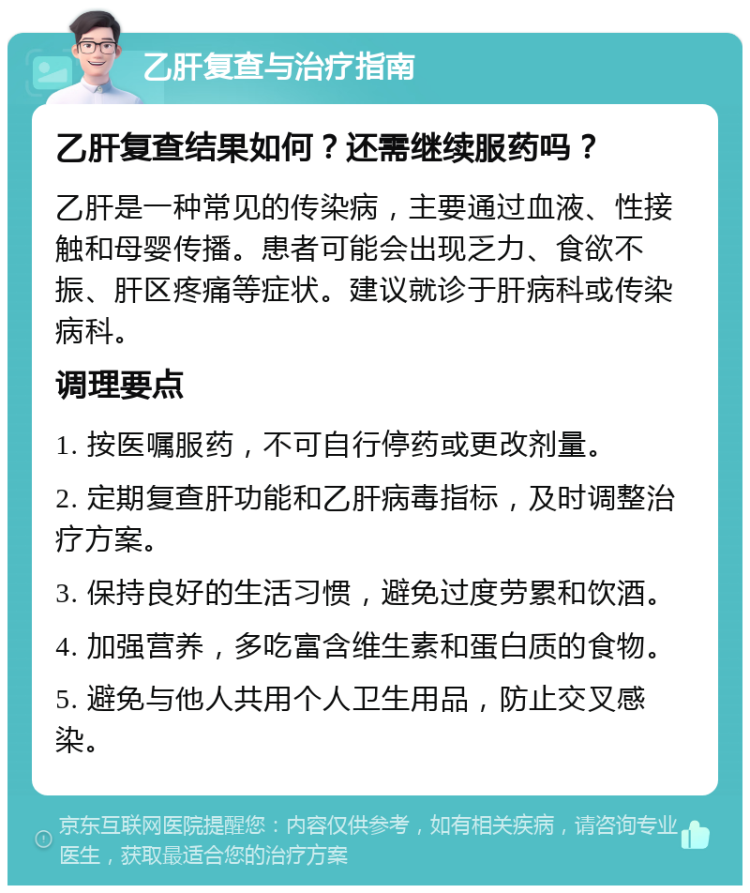 乙肝复查与治疗指南 乙肝复查结果如何？还需继续服药吗？ 乙肝是一种常见的传染病，主要通过血液、性接触和母婴传播。患者可能会出现乏力、食欲不振、肝区疼痛等症状。建议就诊于肝病科或传染病科。 调理要点 1. 按医嘱服药，不可自行停药或更改剂量。 2. 定期复查肝功能和乙肝病毒指标，及时调整治疗方案。 3. 保持良好的生活习惯，避免过度劳累和饮酒。 4. 加强营养，多吃富含维生素和蛋白质的食物。 5. 避免与他人共用个人卫生用品，防止交叉感染。