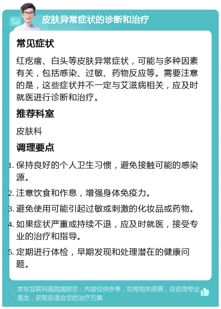 皮肤异常症状的诊断和治疗 常见症状 红疙瘩、白头等皮肤异常症状，可能与多种因素有关，包括感染、过敏、药物反应等。需要注意的是，这些症状并不一定与艾滋病相关，应及时就医进行诊断和治疗。 推荐科室 皮肤科 调理要点 保持良好的个人卫生习惯，避免接触可能的感染源。 注意饮食和作息，增强身体免疫力。 避免使用可能引起过敏或刺激的化妆品或药物。 如果症状严重或持续不退，应及时就医，接受专业的治疗和指导。 定期进行体检，早期发现和处理潜在的健康问题。