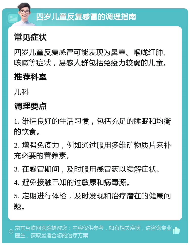 四岁儿童反复感冒的调理指南 常见症状 四岁儿童反复感冒可能表现为鼻塞、喉咙红肿、咳嗽等症状，易感人群包括免疫力较弱的儿童。 推荐科室 儿科 调理要点 1. 维持良好的生活习惯，包括充足的睡眠和均衡的饮食。 2. 增强免疫力，例如通过服用多维矿物质片来补充必要的营养素。 3. 在感冒期间，及时服用感冒药以缓解症状。 4. 避免接触已知的过敏原和病毒源。 5. 定期进行体检，及时发现和治疗潜在的健康问题。