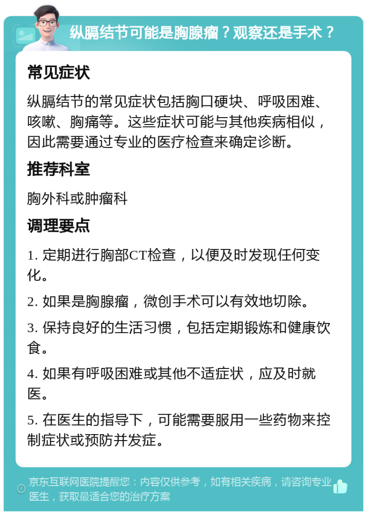 纵膈结节可能是胸腺瘤？观察还是手术？ 常见症状 纵膈结节的常见症状包括胸口硬块、呼吸困难、咳嗽、胸痛等。这些症状可能与其他疾病相似，因此需要通过专业的医疗检查来确定诊断。 推荐科室 胸外科或肿瘤科 调理要点 1. 定期进行胸部CT检查，以便及时发现任何变化。 2. 如果是胸腺瘤，微创手术可以有效地切除。 3. 保持良好的生活习惯，包括定期锻炼和健康饮食。 4. 如果有呼吸困难或其他不适症状，应及时就医。 5. 在医生的指导下，可能需要服用一些药物来控制症状或预防并发症。