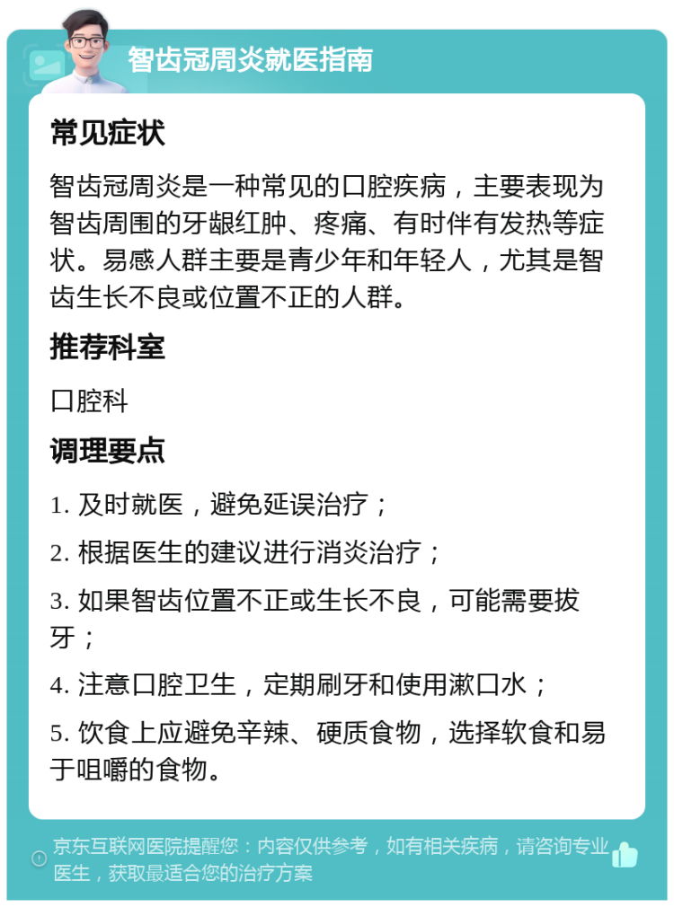 智齿冠周炎就医指南 常见症状 智齿冠周炎是一种常见的口腔疾病，主要表现为智齿周围的牙龈红肿、疼痛、有时伴有发热等症状。易感人群主要是青少年和年轻人，尤其是智齿生长不良或位置不正的人群。 推荐科室 口腔科 调理要点 1. 及时就医，避免延误治疗； 2. 根据医生的建议进行消炎治疗； 3. 如果智齿位置不正或生长不良，可能需要拔牙； 4. 注意口腔卫生，定期刷牙和使用漱口水； 5. 饮食上应避免辛辣、硬质食物，选择软食和易于咀嚼的食物。