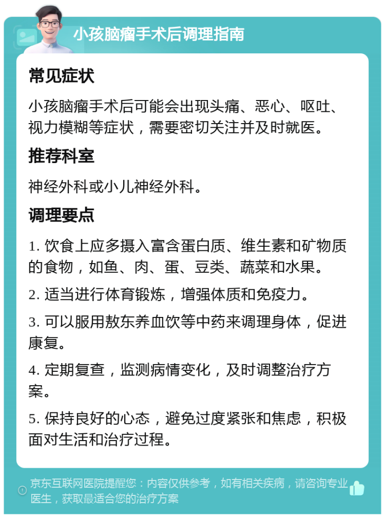 小孩脑瘤手术后调理指南 常见症状 小孩脑瘤手术后可能会出现头痛、恶心、呕吐、视力模糊等症状，需要密切关注并及时就医。 推荐科室 神经外科或小儿神经外科。 调理要点 1. 饮食上应多摄入富含蛋白质、维生素和矿物质的食物，如鱼、肉、蛋、豆类、蔬菜和水果。 2. 适当进行体育锻炼，增强体质和免疫力。 3. 可以服用敖东养血饮等中药来调理身体，促进康复。 4. 定期复查，监测病情变化，及时调整治疗方案。 5. 保持良好的心态，避免过度紧张和焦虑，积极面对生活和治疗过程。