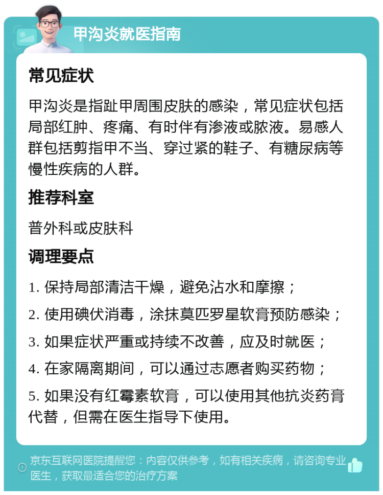 甲沟炎就医指南 常见症状 甲沟炎是指趾甲周围皮肤的感染，常见症状包括局部红肿、疼痛、有时伴有渗液或脓液。易感人群包括剪指甲不当、穿过紧的鞋子、有糖尿病等慢性疾病的人群。 推荐科室 普外科或皮肤科 调理要点 1. 保持局部清洁干燥，避免沾水和摩擦； 2. 使用碘伏消毒，涂抹莫匹罗星软膏预防感染； 3. 如果症状严重或持续不改善，应及时就医； 4. 在家隔离期间，可以通过志愿者购买药物； 5. 如果没有红霉素软膏，可以使用其他抗炎药膏代替，但需在医生指导下使用。