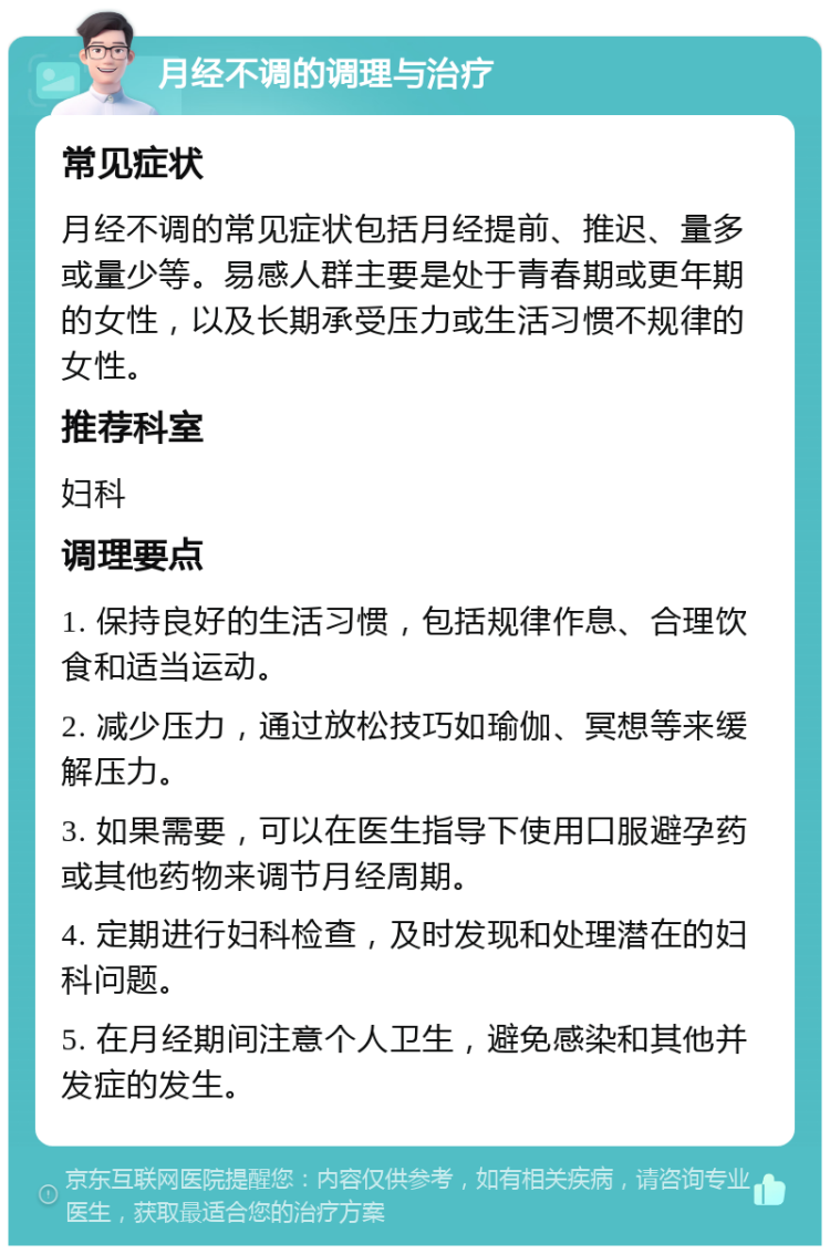 月经不调的调理与治疗 常见症状 月经不调的常见症状包括月经提前、推迟、量多或量少等。易感人群主要是处于青春期或更年期的女性，以及长期承受压力或生活习惯不规律的女性。 推荐科室 妇科 调理要点 1. 保持良好的生活习惯，包括规律作息、合理饮食和适当运动。 2. 减少压力，通过放松技巧如瑜伽、冥想等来缓解压力。 3. 如果需要，可以在医生指导下使用口服避孕药或其他药物来调节月经周期。 4. 定期进行妇科检查，及时发现和处理潜在的妇科问题。 5. 在月经期间注意个人卫生，避免感染和其他并发症的发生。