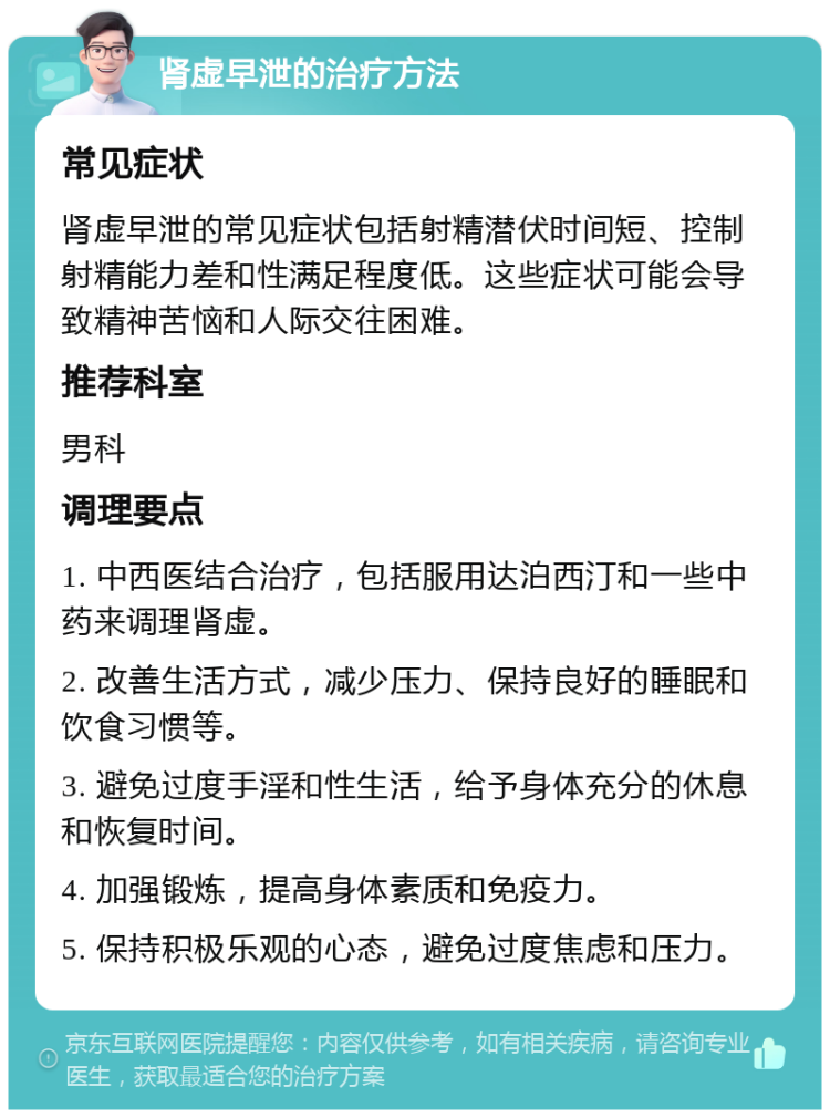 肾虚早泄的治疗方法 常见症状 肾虚早泄的常见症状包括射精潜伏时间短、控制射精能力差和性满足程度低。这些症状可能会导致精神苦恼和人际交往困难。 推荐科室 男科 调理要点 1. 中西医结合治疗，包括服用达泊西汀和一些中药来调理肾虚。 2. 改善生活方式，减少压力、保持良好的睡眠和饮食习惯等。 3. 避免过度手淫和性生活，给予身体充分的休息和恢复时间。 4. 加强锻炼，提高身体素质和免疫力。 5. 保持积极乐观的心态，避免过度焦虑和压力。