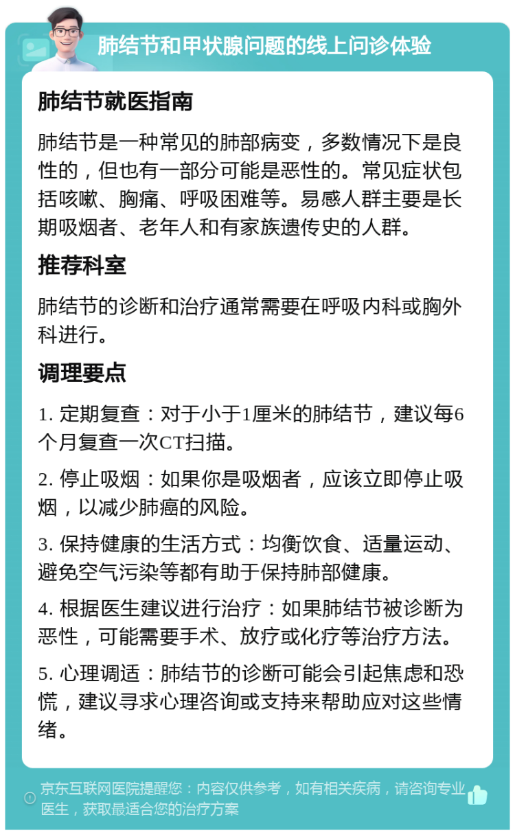 肺结节和甲状腺问题的线上问诊体验 肺结节就医指南 肺结节是一种常见的肺部病变，多数情况下是良性的，但也有一部分可能是恶性的。常见症状包括咳嗽、胸痛、呼吸困难等。易感人群主要是长期吸烟者、老年人和有家族遗传史的人群。 推荐科室 肺结节的诊断和治疗通常需要在呼吸内科或胸外科进行。 调理要点 1. 定期复查：对于小于1厘米的肺结节，建议每6个月复查一次CT扫描。 2. 停止吸烟：如果你是吸烟者，应该立即停止吸烟，以减少肺癌的风险。 3. 保持健康的生活方式：均衡饮食、适量运动、避免空气污染等都有助于保持肺部健康。 4. 根据医生建议进行治疗：如果肺结节被诊断为恶性，可能需要手术、放疗或化疗等治疗方法。 5. 心理调适：肺结节的诊断可能会引起焦虑和恐慌，建议寻求心理咨询或支持来帮助应对这些情绪。