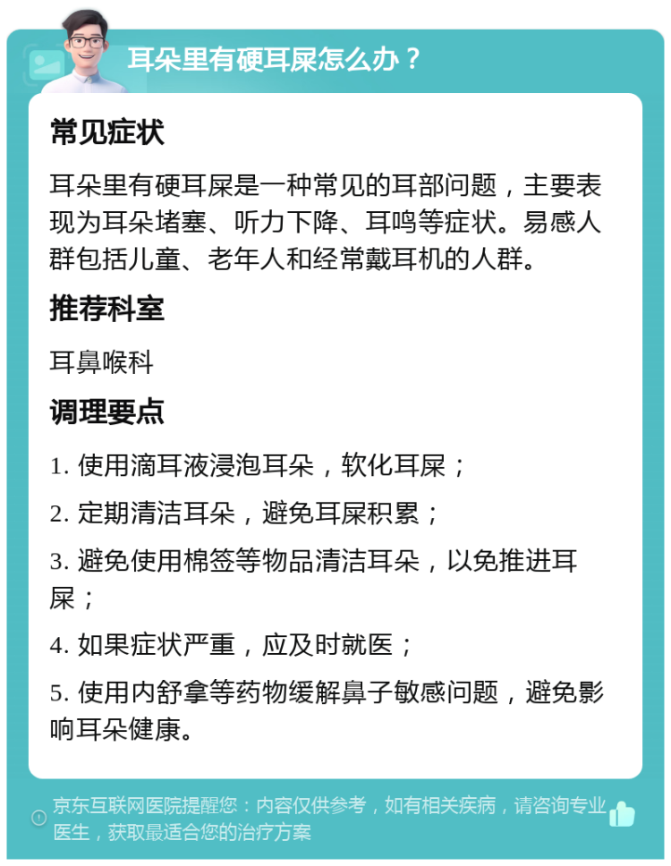 耳朵里有硬耳屎怎么办？ 常见症状 耳朵里有硬耳屎是一种常见的耳部问题，主要表现为耳朵堵塞、听力下降、耳鸣等症状。易感人群包括儿童、老年人和经常戴耳机的人群。 推荐科室 耳鼻喉科 调理要点 1. 使用滴耳液浸泡耳朵，软化耳屎； 2. 定期清洁耳朵，避免耳屎积累； 3. 避免使用棉签等物品清洁耳朵，以免推进耳屎； 4. 如果症状严重，应及时就医； 5. 使用内舒拿等药物缓解鼻子敏感问题，避免影响耳朵健康。