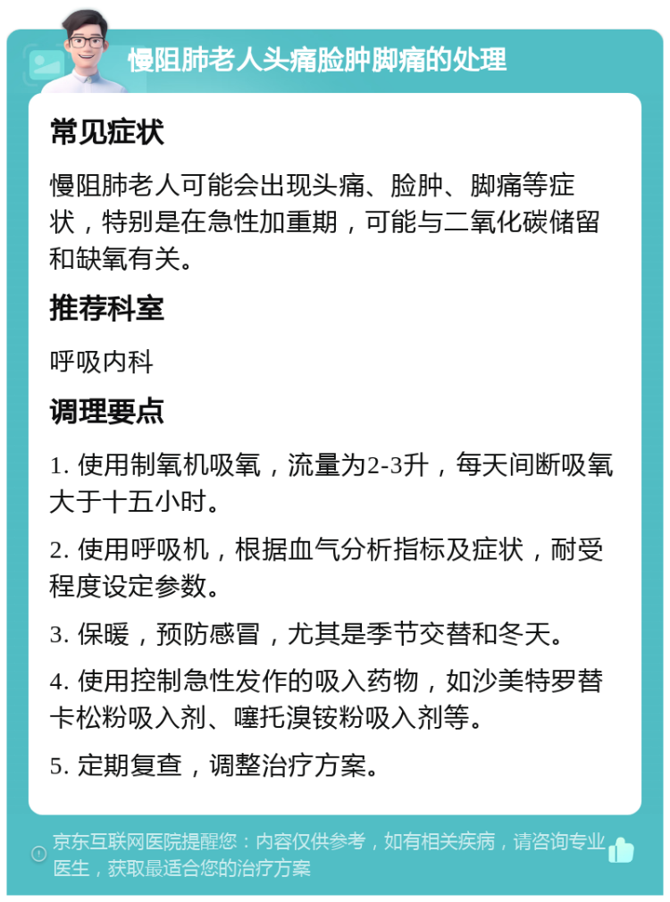 慢阻肺老人头痛脸肿脚痛的处理 常见症状 慢阻肺老人可能会出现头痛、脸肿、脚痛等症状，特别是在急性加重期，可能与二氧化碳储留和缺氧有关。 推荐科室 呼吸内科 调理要点 1. 使用制氧机吸氧，流量为2-3升，每天间断吸氧大于十五小时。 2. 使用呼吸机，根据血气分析指标及症状，耐受程度设定参数。 3. 保暖，预防感冒，尤其是季节交替和冬天。 4. 使用控制急性发作的吸入药物，如沙美特罗替卡松粉吸入剂、噻托溴铵粉吸入剂等。 5. 定期复查，调整治疗方案。