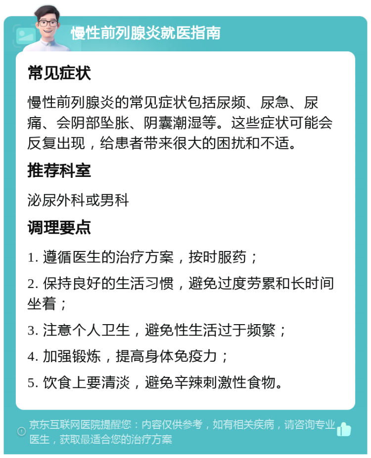 慢性前列腺炎就医指南 常见症状 慢性前列腺炎的常见症状包括尿频、尿急、尿痛、会阴部坠胀、阴囊潮湿等。这些症状可能会反复出现，给患者带来很大的困扰和不适。 推荐科室 泌尿外科或男科 调理要点 1. 遵循医生的治疗方案，按时服药； 2. 保持良好的生活习惯，避免过度劳累和长时间坐着； 3. 注意个人卫生，避免性生活过于频繁； 4. 加强锻炼，提高身体免疫力； 5. 饮食上要清淡，避免辛辣刺激性食物。