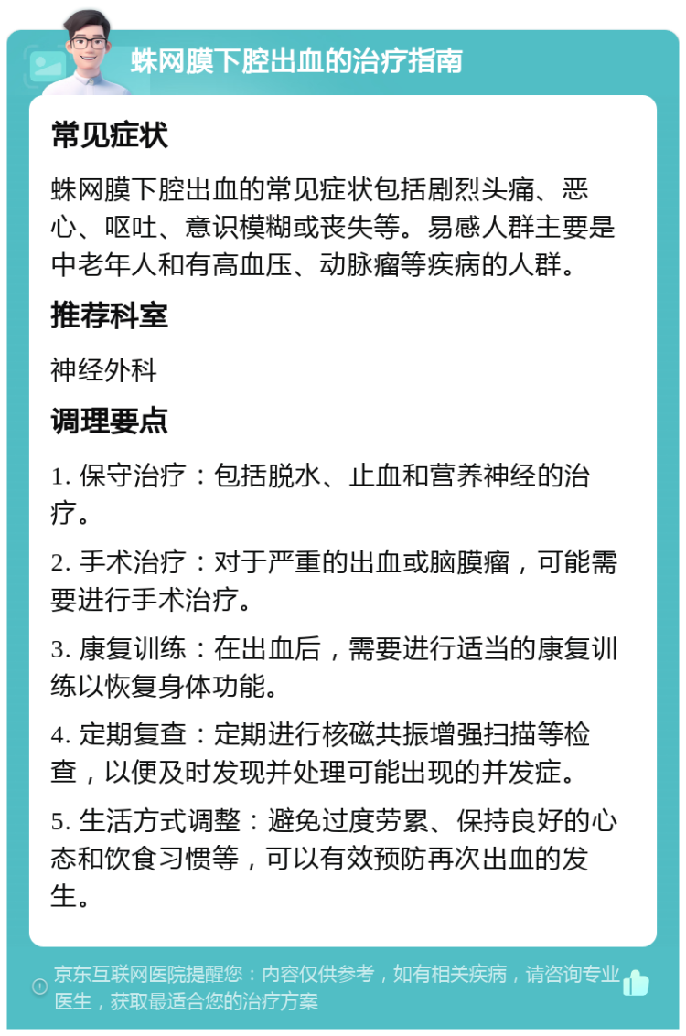 蛛网膜下腔出血的治疗指南 常见症状 蛛网膜下腔出血的常见症状包括剧烈头痛、恶心、呕吐、意识模糊或丧失等。易感人群主要是中老年人和有高血压、动脉瘤等疾病的人群。 推荐科室 神经外科 调理要点 1. 保守治疗：包括脱水、止血和营养神经的治疗。 2. 手术治疗：对于严重的出血或脑膜瘤，可能需要进行手术治疗。 3. 康复训练：在出血后，需要进行适当的康复训练以恢复身体功能。 4. 定期复查：定期进行核磁共振增强扫描等检查，以便及时发现并处理可能出现的并发症。 5. 生活方式调整：避免过度劳累、保持良好的心态和饮食习惯等，可以有效预防再次出血的发生。