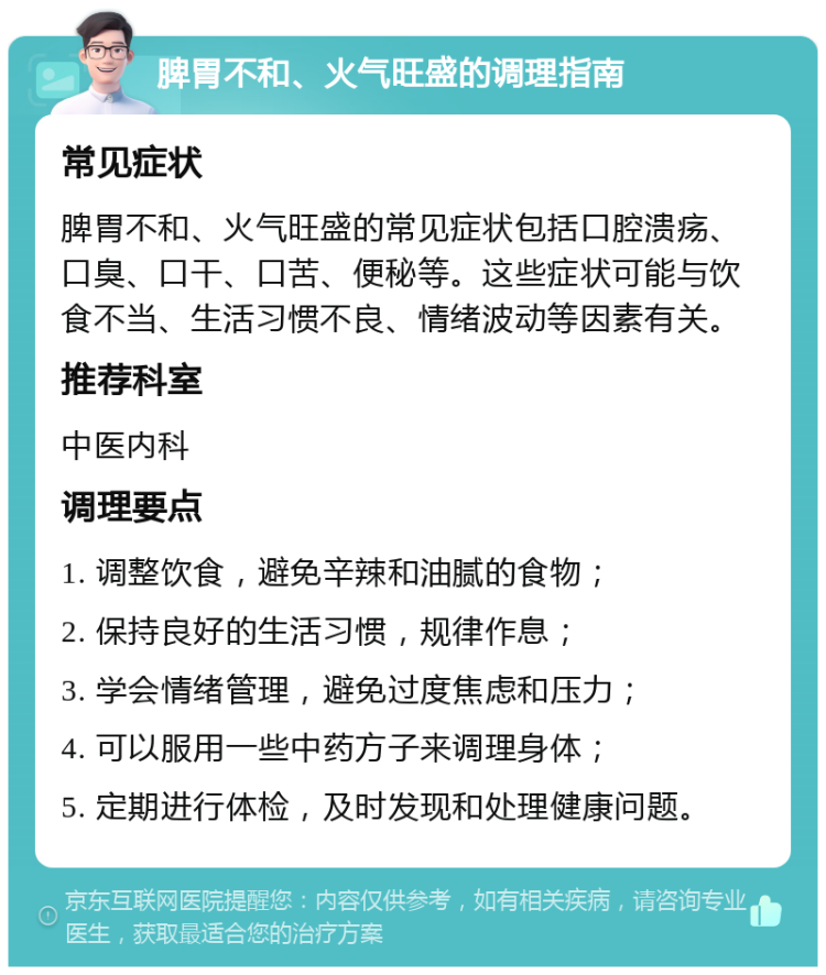 脾胃不和、火气旺盛的调理指南 常见症状 脾胃不和、火气旺盛的常见症状包括口腔溃疡、口臭、口干、口苦、便秘等。这些症状可能与饮食不当、生活习惯不良、情绪波动等因素有关。 推荐科室 中医内科 调理要点 1. 调整饮食，避免辛辣和油腻的食物； 2. 保持良好的生活习惯，规律作息； 3. 学会情绪管理，避免过度焦虑和压力； 4. 可以服用一些中药方子来调理身体； 5. 定期进行体检，及时发现和处理健康问题。