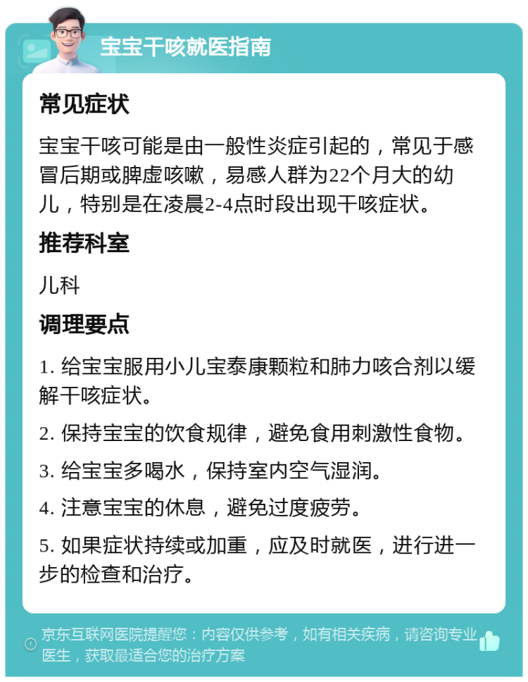 宝宝干咳就医指南 常见症状 宝宝干咳可能是由一般性炎症引起的，常见于感冒后期或脾虚咳嗽，易感人群为22个月大的幼儿，特别是在凌晨2-4点时段出现干咳症状。 推荐科室 儿科 调理要点 1. 给宝宝服用小儿宝泰康颗粒和肺力咳合剂以缓解干咳症状。 2. 保持宝宝的饮食规律，避免食用刺激性食物。 3. 给宝宝多喝水，保持室内空气湿润。 4. 注意宝宝的休息，避免过度疲劳。 5. 如果症状持续或加重，应及时就医，进行进一步的检查和治疗。