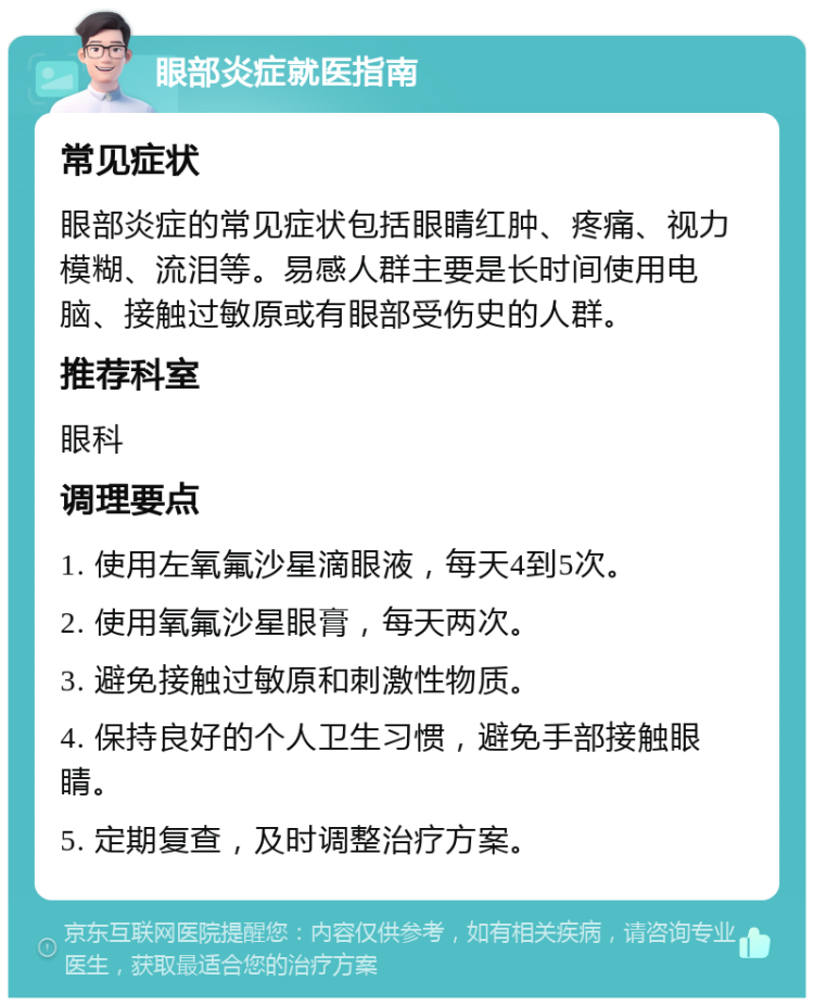 眼部炎症就医指南 常见症状 眼部炎症的常见症状包括眼睛红肿、疼痛、视力模糊、流泪等。易感人群主要是长时间使用电脑、接触过敏原或有眼部受伤史的人群。 推荐科室 眼科 调理要点 1. 使用左氧氟沙星滴眼液，每天4到5次。 2. 使用氧氟沙星眼膏，每天两次。 3. 避免接触过敏原和刺激性物质。 4. 保持良好的个人卫生习惯，避免手部接触眼睛。 5. 定期复查，及时调整治疗方案。