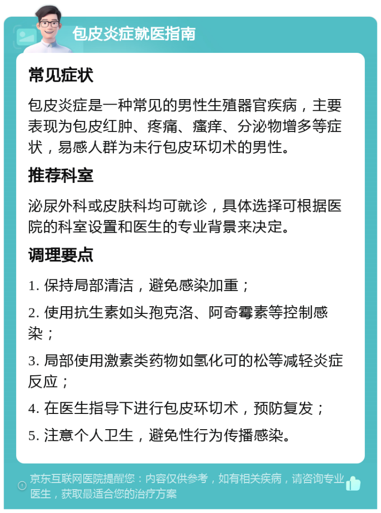 包皮炎症就医指南 常见症状 包皮炎症是一种常见的男性生殖器官疾病，主要表现为包皮红肿、疼痛、瘙痒、分泌物增多等症状，易感人群为未行包皮环切术的男性。 推荐科室 泌尿外科或皮肤科均可就诊，具体选择可根据医院的科室设置和医生的专业背景来决定。 调理要点 1. 保持局部清洁，避免感染加重； 2. 使用抗生素如头孢克洛、阿奇霉素等控制感染； 3. 局部使用激素类药物如氢化可的松等减轻炎症反应； 4. 在医生指导下进行包皮环切术，预防复发； 5. 注意个人卫生，避免性行为传播感染。