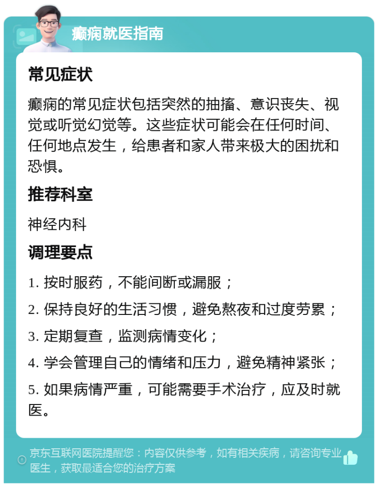 癫痫就医指南 常见症状 癫痫的常见症状包括突然的抽搐、意识丧失、视觉或听觉幻觉等。这些症状可能会在任何时间、任何地点发生，给患者和家人带来极大的困扰和恐惧。 推荐科室 神经内科 调理要点 1. 按时服药，不能间断或漏服； 2. 保持良好的生活习惯，避免熬夜和过度劳累； 3. 定期复查，监测病情变化； 4. 学会管理自己的情绪和压力，避免精神紧张； 5. 如果病情严重，可能需要手术治疗，应及时就医。