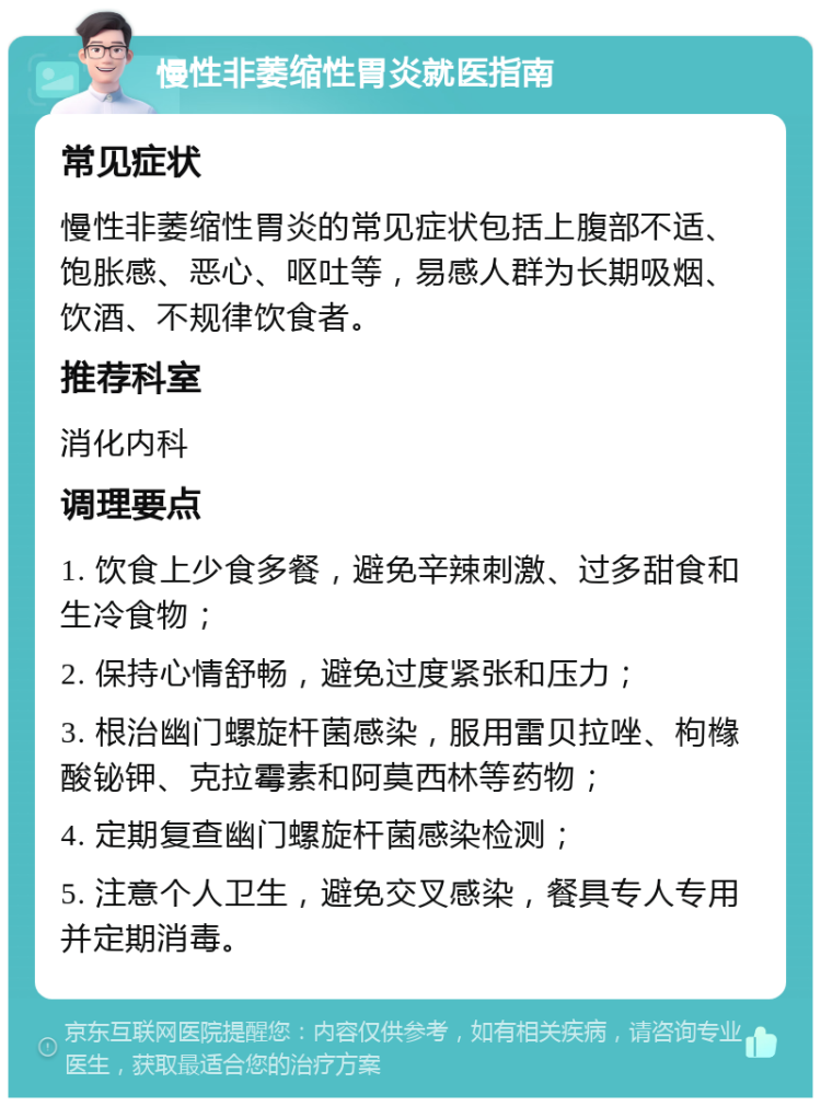 慢性非萎缩性胃炎就医指南 常见症状 慢性非萎缩性胃炎的常见症状包括上腹部不适、饱胀感、恶心、呕吐等，易感人群为长期吸烟、饮酒、不规律饮食者。 推荐科室 消化内科 调理要点 1. 饮食上少食多餐，避免辛辣刺激、过多甜食和生冷食物； 2. 保持心情舒畅，避免过度紧张和压力； 3. 根治幽门螺旋杆菌感染，服用雷贝拉唑、枸橼酸铋钾、克拉霉素和阿莫西林等药物； 4. 定期复查幽门螺旋杆菌感染检测； 5. 注意个人卫生，避免交叉感染，餐具专人专用并定期消毒。