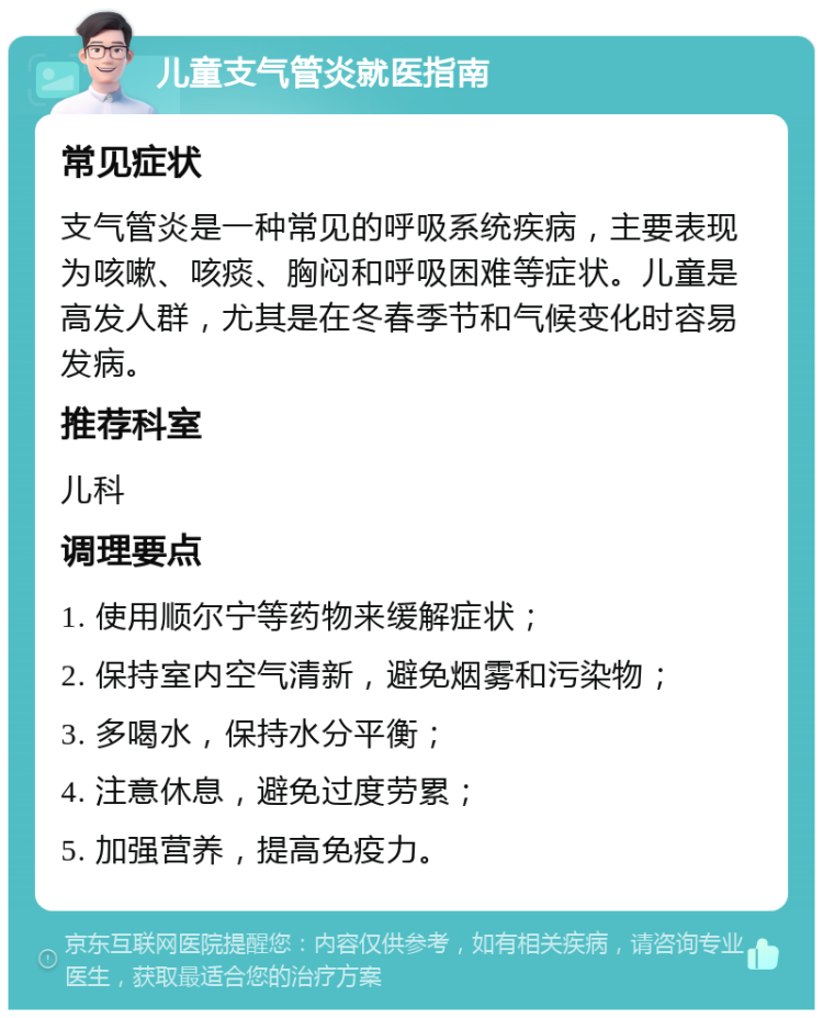 儿童支气管炎就医指南 常见症状 支气管炎是一种常见的呼吸系统疾病，主要表现为咳嗽、咳痰、胸闷和呼吸困难等症状。儿童是高发人群，尤其是在冬春季节和气候变化时容易发病。 推荐科室 儿科 调理要点 1. 使用顺尔宁等药物来缓解症状； 2. 保持室内空气清新，避免烟雾和污染物； 3. 多喝水，保持水分平衡； 4. 注意休息，避免过度劳累； 5. 加强营养，提高免疫力。