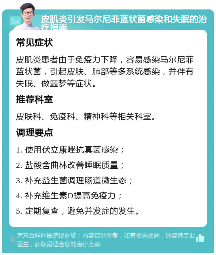 皮肌炎引发马尔尼菲蓝状菌感染和失眠的治疗指南 常见症状 皮肌炎患者由于免疫力下降，容易感染马尔尼菲蓝状菌，引起皮肤、肺部等多系统感染，并伴有失眠、做噩梦等症状。 推荐科室 皮肤科、免疫科、精神科等相关科室。 调理要点 1. 使用伏立康唑抗真菌感染； 2. 盐酸舍曲林改善睡眠质量； 3. 补充益生菌调理肠道微生态； 4. 补充维生素D提高免疫力； 5. 定期复查，避免并发症的发生。