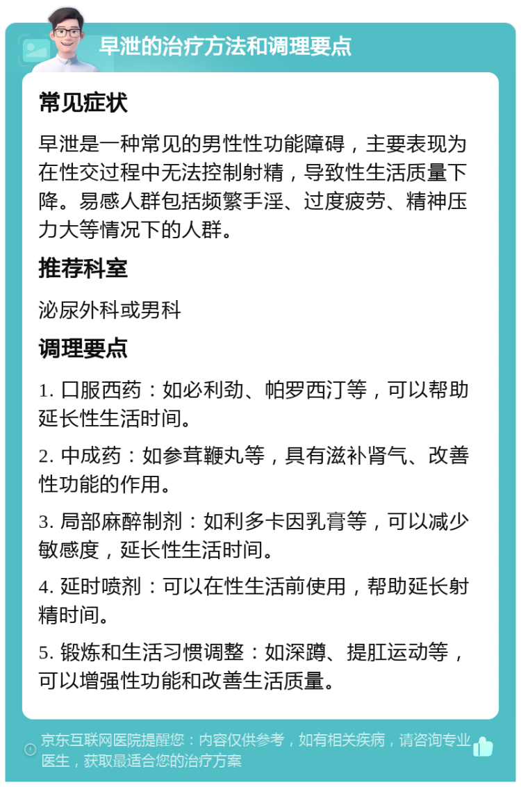 早泄的治疗方法和调理要点 常见症状 早泄是一种常见的男性性功能障碍，主要表现为在性交过程中无法控制射精，导致性生活质量下降。易感人群包括频繁手淫、过度疲劳、精神压力大等情况下的人群。 推荐科室 泌尿外科或男科 调理要点 1. 口服西药：如必利劲、帕罗西汀等，可以帮助延长性生活时间。 2. 中成药：如参茸鞭丸等，具有滋补肾气、改善性功能的作用。 3. 局部麻醉制剂：如利多卡因乳膏等，可以减少敏感度，延长性生活时间。 4. 延时喷剂：可以在性生活前使用，帮助延长射精时间。 5. 锻炼和生活习惯调整：如深蹲、提肛运动等，可以增强性功能和改善生活质量。