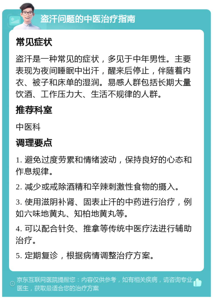 盗汗问题的中医治疗指南 常见症状 盗汗是一种常见的症状，多见于中年男性。主要表现为夜间睡眠中出汗，醒来后停止，伴随着内衣、被子和床单的湿润。易感人群包括长期大量饮酒、工作压力大、生活不规律的人群。 推荐科室 中医科 调理要点 1. 避免过度劳累和情绪波动，保持良好的心态和作息规律。 2. 减少或戒除酒精和辛辣刺激性食物的摄入。 3. 使用滋阴补肾、固表止汗的中药进行治疗，例如六味地黄丸、知柏地黄丸等。 4. 可以配合针灸、推拿等传统中医疗法进行辅助治疗。 5. 定期复诊，根据病情调整治疗方案。