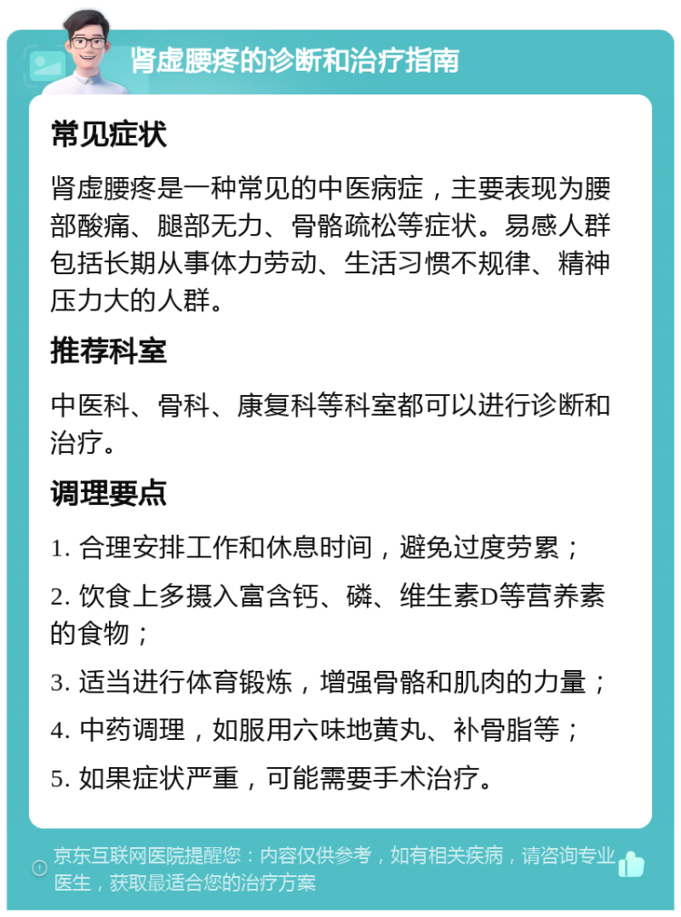 肾虚腰疼的诊断和治疗指南 常见症状 肾虚腰疼是一种常见的中医病症，主要表现为腰部酸痛、腿部无力、骨骼疏松等症状。易感人群包括长期从事体力劳动、生活习惯不规律、精神压力大的人群。 推荐科室 中医科、骨科、康复科等科室都可以进行诊断和治疗。 调理要点 1. 合理安排工作和休息时间，避免过度劳累； 2. 饮食上多摄入富含钙、磷、维生素D等营养素的食物； 3. 适当进行体育锻炼，增强骨骼和肌肉的力量； 4. 中药调理，如服用六味地黄丸、补骨脂等； 5. 如果症状严重，可能需要手术治疗。