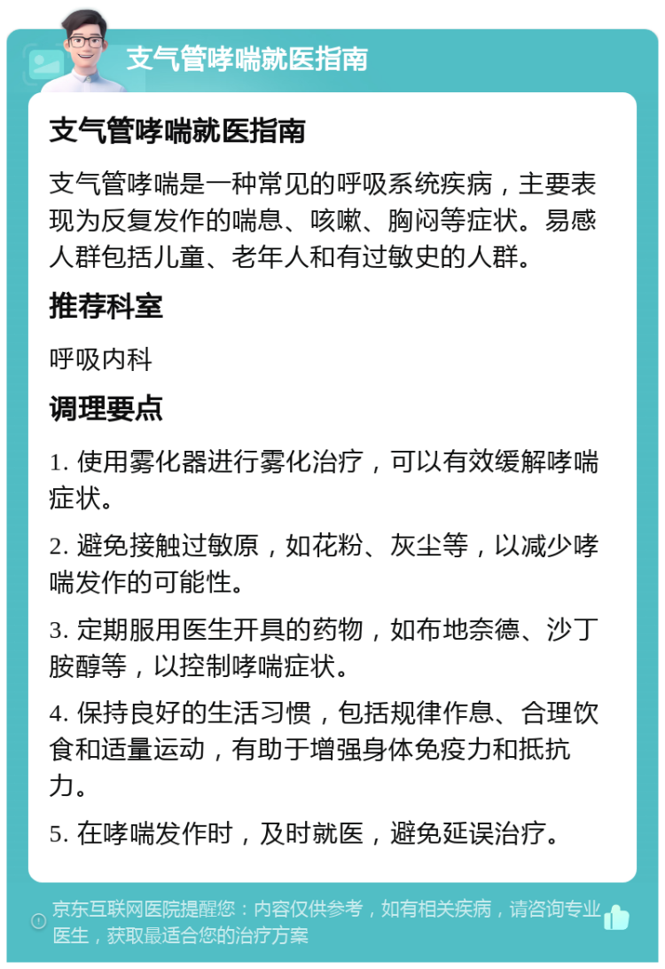 支气管哮喘就医指南 支气管哮喘就医指南 支气管哮喘是一种常见的呼吸系统疾病，主要表现为反复发作的喘息、咳嗽、胸闷等症状。易感人群包括儿童、老年人和有过敏史的人群。 推荐科室 呼吸内科 调理要点 1. 使用雾化器进行雾化治疗，可以有效缓解哮喘症状。 2. 避免接触过敏原，如花粉、灰尘等，以减少哮喘发作的可能性。 3. 定期服用医生开具的药物，如布地奈德、沙丁胺醇等，以控制哮喘症状。 4. 保持良好的生活习惯，包括规律作息、合理饮食和适量运动，有助于增强身体免疫力和抵抗力。 5. 在哮喘发作时，及时就医，避免延误治疗。