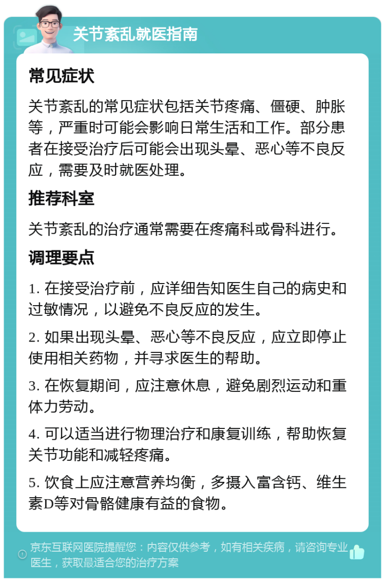 关节紊乱就医指南 常见症状 关节紊乱的常见症状包括关节疼痛、僵硬、肿胀等，严重时可能会影响日常生活和工作。部分患者在接受治疗后可能会出现头晕、恶心等不良反应，需要及时就医处理。 推荐科室 关节紊乱的治疗通常需要在疼痛科或骨科进行。 调理要点 1. 在接受治疗前，应详细告知医生自己的病史和过敏情况，以避免不良反应的发生。 2. 如果出现头晕、恶心等不良反应，应立即停止使用相关药物，并寻求医生的帮助。 3. 在恢复期间，应注意休息，避免剧烈运动和重体力劳动。 4. 可以适当进行物理治疗和康复训练，帮助恢复关节功能和减轻疼痛。 5. 饮食上应注意营养均衡，多摄入富含钙、维生素D等对骨骼健康有益的食物。