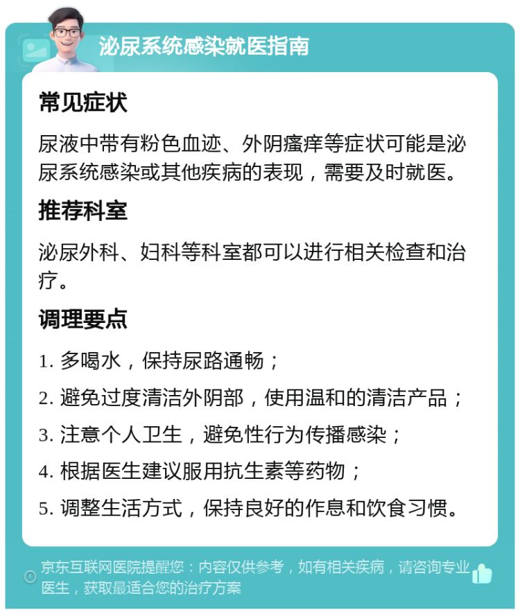 泌尿系统感染就医指南 常见症状 尿液中带有粉色血迹、外阴瘙痒等症状可能是泌尿系统感染或其他疾病的表现，需要及时就医。 推荐科室 泌尿外科、妇科等科室都可以进行相关检查和治疗。 调理要点 1. 多喝水，保持尿路通畅； 2. 避免过度清洁外阴部，使用温和的清洁产品； 3. 注意个人卫生，避免性行为传播感染； 4. 根据医生建议服用抗生素等药物； 5. 调整生活方式，保持良好的作息和饮食习惯。