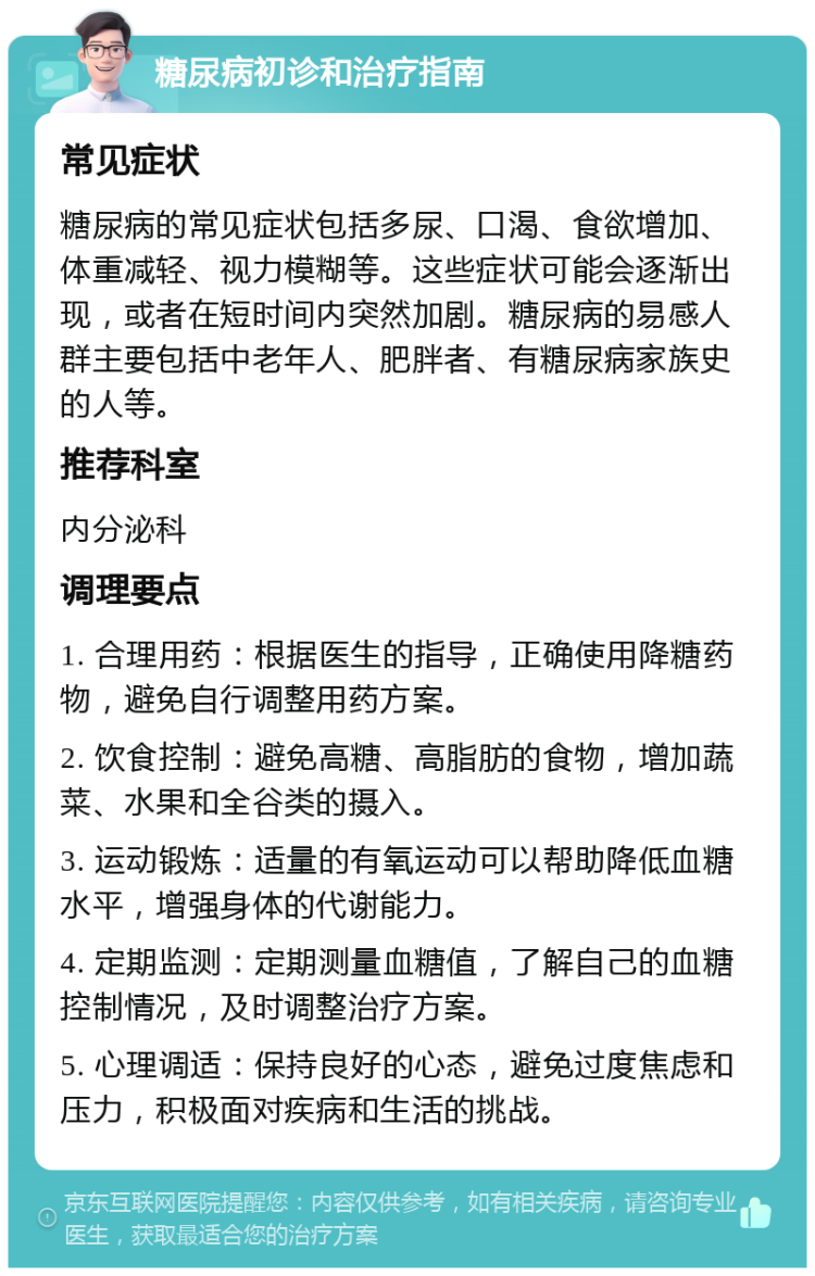 糖尿病初诊和治疗指南 常见症状 糖尿病的常见症状包括多尿、口渴、食欲增加、体重减轻、视力模糊等。这些症状可能会逐渐出现，或者在短时间内突然加剧。糖尿病的易感人群主要包括中老年人、肥胖者、有糖尿病家族史的人等。 推荐科室 内分泌科 调理要点 1. 合理用药：根据医生的指导，正确使用降糖药物，避免自行调整用药方案。 2. 饮食控制：避免高糖、高脂肪的食物，增加蔬菜、水果和全谷类的摄入。 3. 运动锻炼：适量的有氧运动可以帮助降低血糖水平，增强身体的代谢能力。 4. 定期监测：定期测量血糖值，了解自己的血糖控制情况，及时调整治疗方案。 5. 心理调适：保持良好的心态，避免过度焦虑和压力，积极面对疾病和生活的挑战。