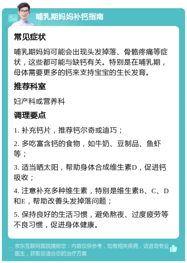 哺乳期妈妈补钙指南 常见症状 哺乳期妈妈可能会出现头发掉落、骨骼疼痛等症状，这些都可能与缺钙有关。特别是在哺乳期，母体需要更多的钙来支持宝宝的生长发育。 推荐科室 妇产科或营养科 调理要点 1. 补充钙片，推荐钙尔奇或迪巧； 2. 多吃富含钙的食物，如牛奶、豆制品、鱼虾等； 3. 适当晒太阳，帮助身体合成维生素D，促进钙吸收； 4. 注意补充多种维生素，特别是维生素B、C、D和E，帮助改善头发掉落问题； 5. 保持良好的生活习惯，避免熬夜、过度疲劳等不良习惯，促进身体健康。