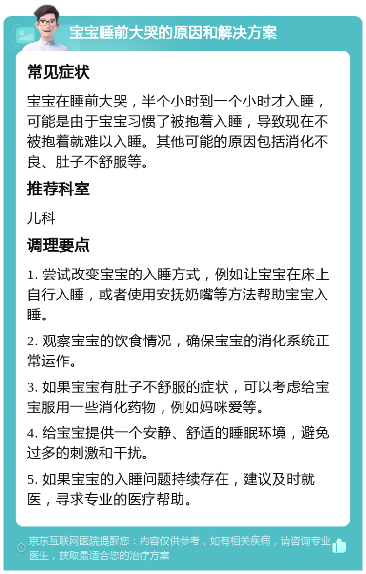 宝宝睡前大哭的原因和解决方案 常见症状 宝宝在睡前大哭，半个小时到一个小时才入睡，可能是由于宝宝习惯了被抱着入睡，导致现在不被抱着就难以入睡。其他可能的原因包括消化不良、肚子不舒服等。 推荐科室 儿科 调理要点 1. 尝试改变宝宝的入睡方式，例如让宝宝在床上自行入睡，或者使用安抚奶嘴等方法帮助宝宝入睡。 2. 观察宝宝的饮食情况，确保宝宝的消化系统正常运作。 3. 如果宝宝有肚子不舒服的症状，可以考虑给宝宝服用一些消化药物，例如妈咪爱等。 4. 给宝宝提供一个安静、舒适的睡眠环境，避免过多的刺激和干扰。 5. 如果宝宝的入睡问题持续存在，建议及时就医，寻求专业的医疗帮助。