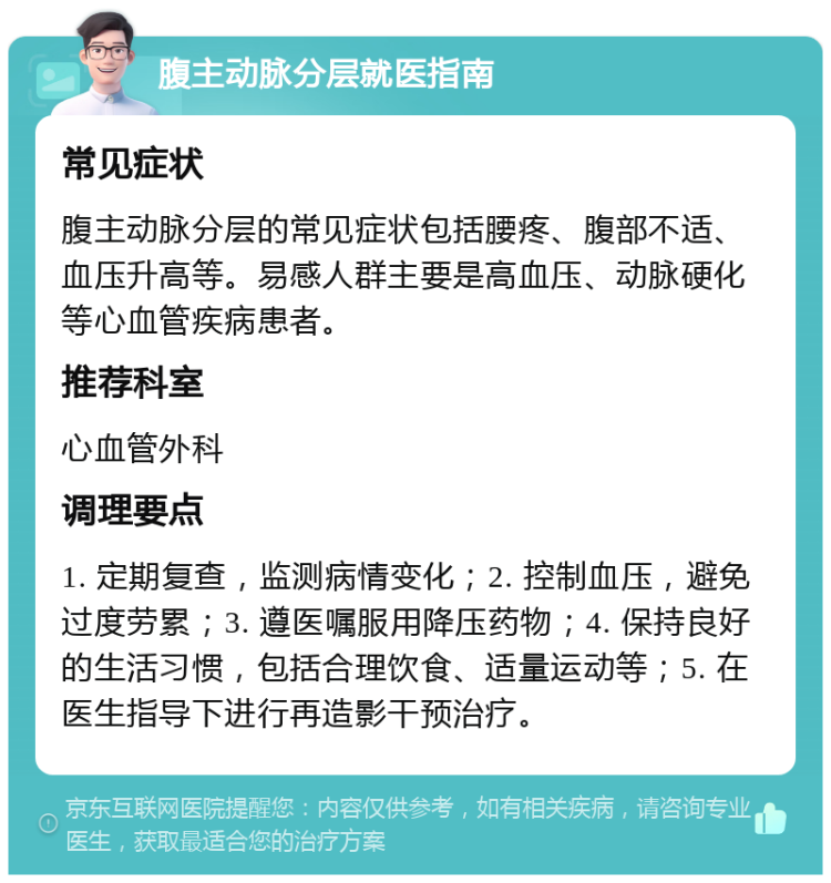 腹主动脉分层就医指南 常见症状 腹主动脉分层的常见症状包括腰疼、腹部不适、血压升高等。易感人群主要是高血压、动脉硬化等心血管疾病患者。 推荐科室 心血管外科 调理要点 1. 定期复查，监测病情变化；2. 控制血压，避免过度劳累；3. 遵医嘱服用降压药物；4. 保持良好的生活习惯，包括合理饮食、适量运动等；5. 在医生指导下进行再造影干预治疗。