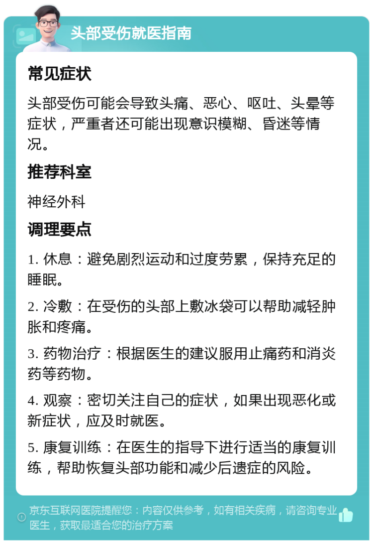 头部受伤就医指南 常见症状 头部受伤可能会导致头痛、恶心、呕吐、头晕等症状，严重者还可能出现意识模糊、昏迷等情况。 推荐科室 神经外科 调理要点 1. 休息：避免剧烈运动和过度劳累，保持充足的睡眠。 2. 冷敷：在受伤的头部上敷冰袋可以帮助减轻肿胀和疼痛。 3. 药物治疗：根据医生的建议服用止痛药和消炎药等药物。 4. 观察：密切关注自己的症状，如果出现恶化或新症状，应及时就医。 5. 康复训练：在医生的指导下进行适当的康复训练，帮助恢复头部功能和减少后遗症的风险。