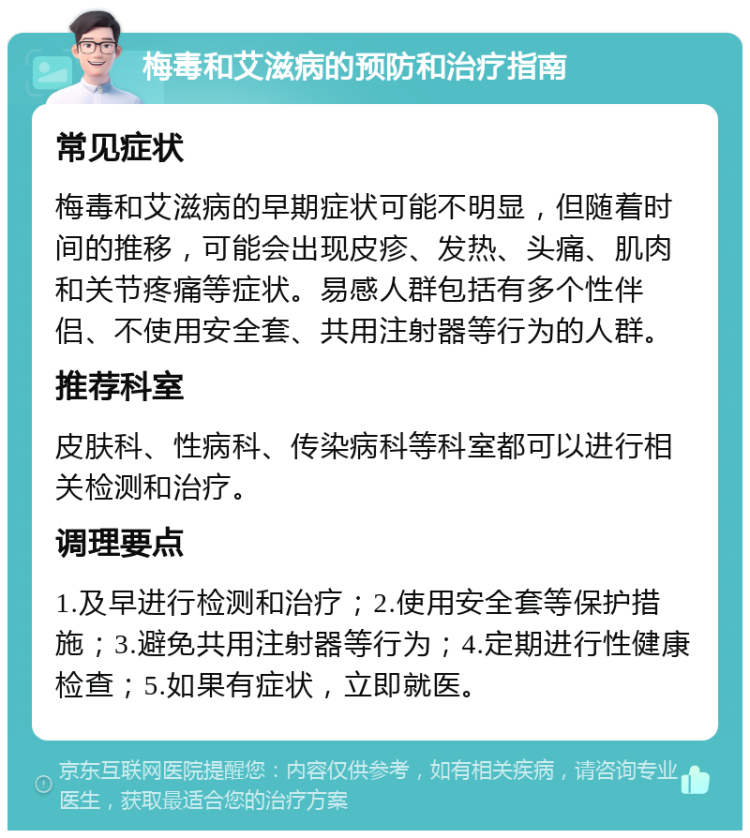 梅毒和艾滋病的预防和治疗指南 常见症状 梅毒和艾滋病的早期症状可能不明显，但随着时间的推移，可能会出现皮疹、发热、头痛、肌肉和关节疼痛等症状。易感人群包括有多个性伴侣、不使用安全套、共用注射器等行为的人群。 推荐科室 皮肤科、性病科、传染病科等科室都可以进行相关检测和治疗。 调理要点 1.及早进行检测和治疗；2.使用安全套等保护措施；3.避免共用注射器等行为；4.定期进行性健康检查；5.如果有症状，立即就医。