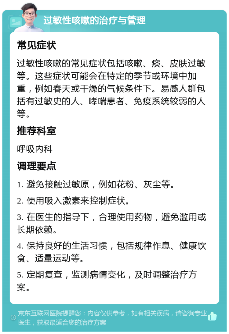 过敏性咳嗽的治疗与管理 常见症状 过敏性咳嗽的常见症状包括咳嗽、痰、皮肤过敏等。这些症状可能会在特定的季节或环境中加重，例如春天或干燥的气候条件下。易感人群包括有过敏史的人、哮喘患者、免疫系统较弱的人等。 推荐科室 呼吸内科 调理要点 1. 避免接触过敏原，例如花粉、灰尘等。 2. 使用吸入激素来控制症状。 3. 在医生的指导下，合理使用药物，避免滥用或长期依赖。 4. 保持良好的生活习惯，包括规律作息、健康饮食、适量运动等。 5. 定期复查，监测病情变化，及时调整治疗方案。