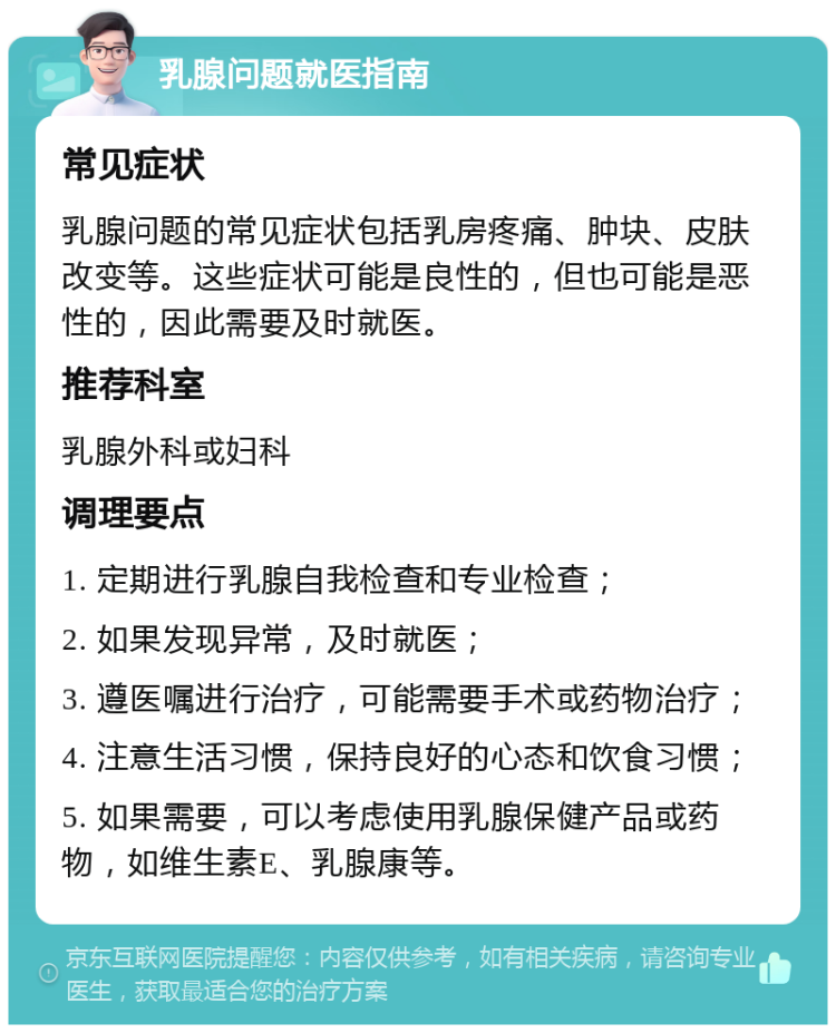 乳腺问题就医指南 常见症状 乳腺问题的常见症状包括乳房疼痛、肿块、皮肤改变等。这些症状可能是良性的，但也可能是恶性的，因此需要及时就医。 推荐科室 乳腺外科或妇科 调理要点 1. 定期进行乳腺自我检查和专业检查； 2. 如果发现异常，及时就医； 3. 遵医嘱进行治疗，可能需要手术或药物治疗； 4. 注意生活习惯，保持良好的心态和饮食习惯； 5. 如果需要，可以考虑使用乳腺保健产品或药物，如维生素E、乳腺康等。