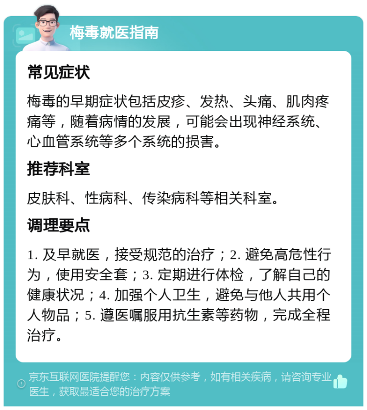 梅毒就医指南 常见症状 梅毒的早期症状包括皮疹、发热、头痛、肌肉疼痛等，随着病情的发展，可能会出现神经系统、心血管系统等多个系统的损害。 推荐科室 皮肤科、性病科、传染病科等相关科室。 调理要点 1. 及早就医，接受规范的治疗；2. 避免高危性行为，使用安全套；3. 定期进行体检，了解自己的健康状况；4. 加强个人卫生，避免与他人共用个人物品；5. 遵医嘱服用抗生素等药物，完成全程治疗。