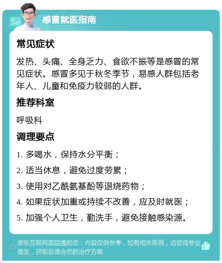 感冒就医指南 常见症状 发热、头痛、全身乏力、食欲不振等是感冒的常见症状。感冒多见于秋冬季节，易感人群包括老年人、儿童和免疫力较弱的人群。 推荐科室 呼吸科 调理要点 1. 多喝水，保持水分平衡； 2. 适当休息，避免过度劳累； 3. 使用对乙酰氨基酚等退烧药物； 4. 如果症状加重或持续不改善，应及时就医； 5. 加强个人卫生，勤洗手，避免接触感染源。